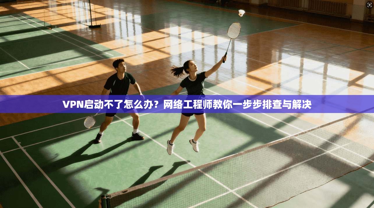 VPN启动不了怎么办？网络工程师教你一步步排查与解决