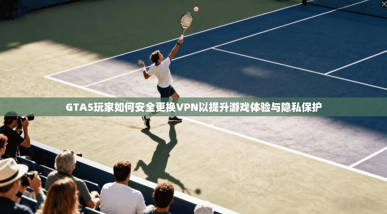 GTA5玩家如何安全更换VPN以提升游戏体验与隐私保护
