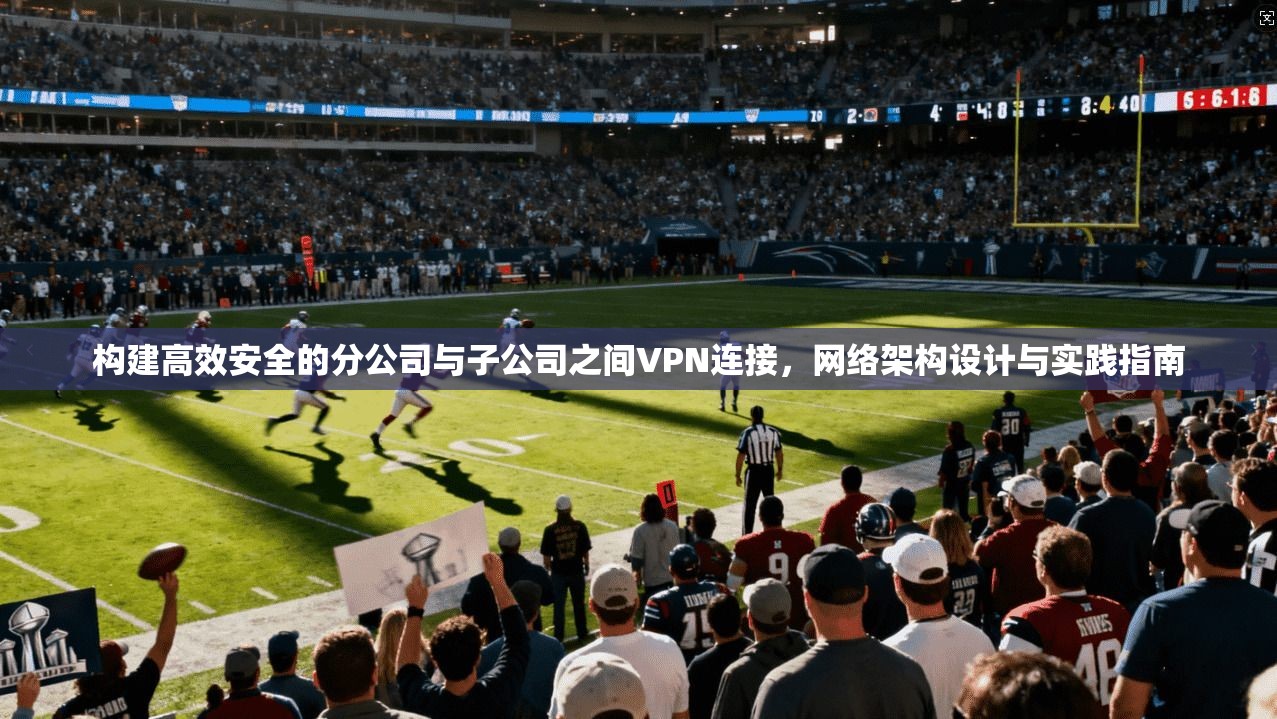 构建高效安全的分公司与子公司之间VPN连接，网络架构设计与实践指南