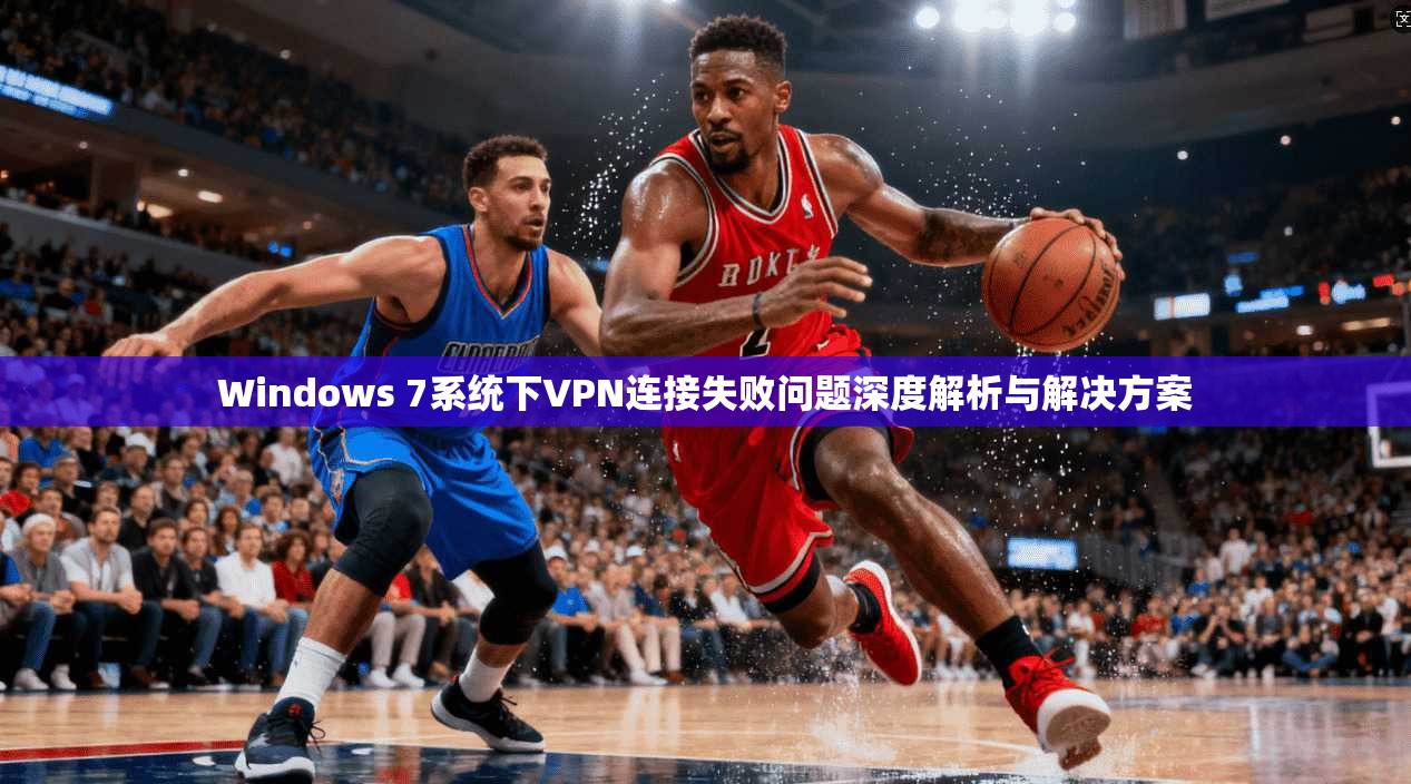 Windows 7系统下VPN连接失败问题深度解析与解决方案