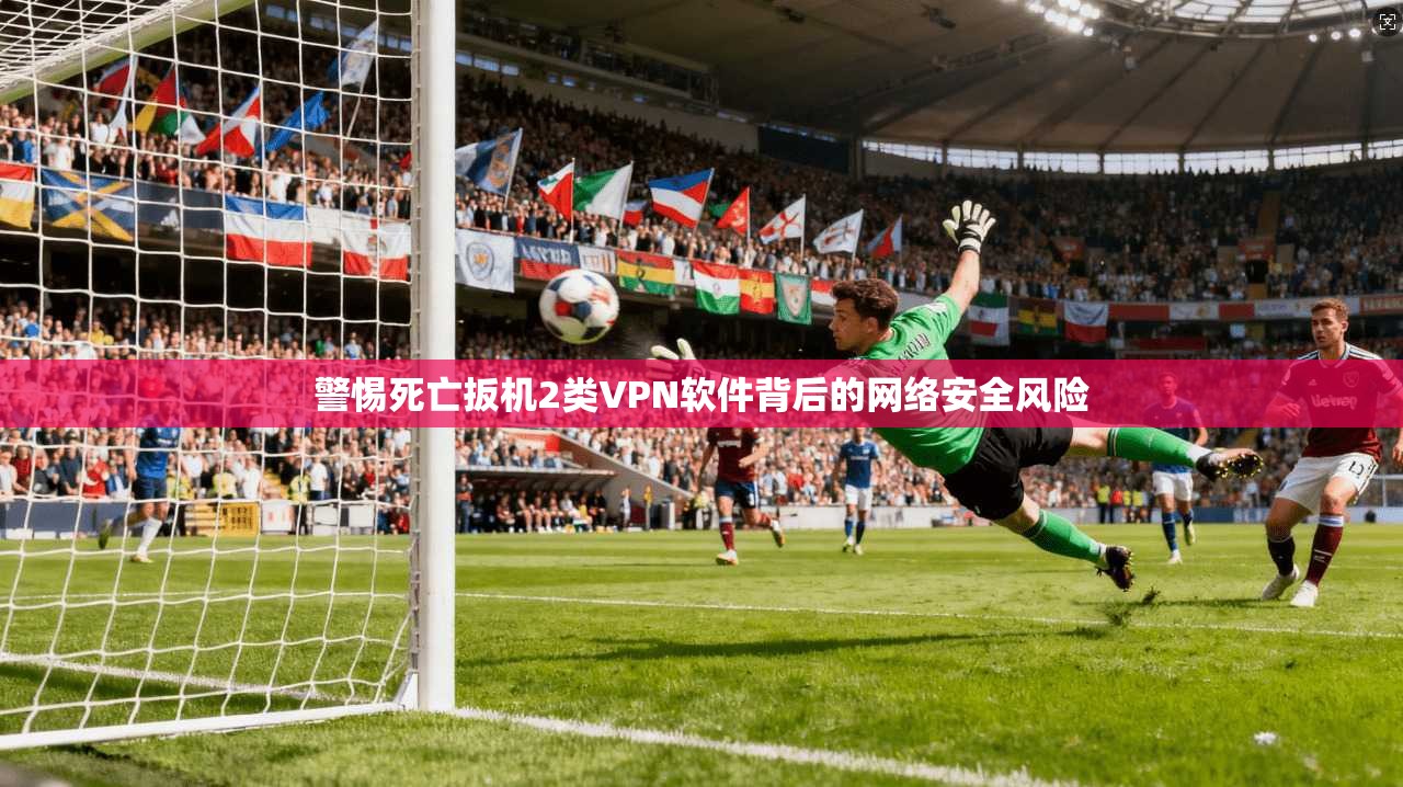 警惕死亡扳机2类VPN软件背后的网络安全风险