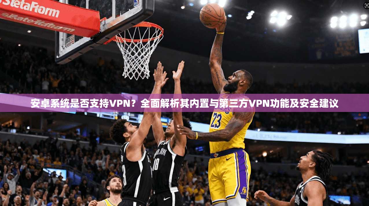 安卓系统是否支持VPN？全面解析其内置与第三方VPN功能及安全建议