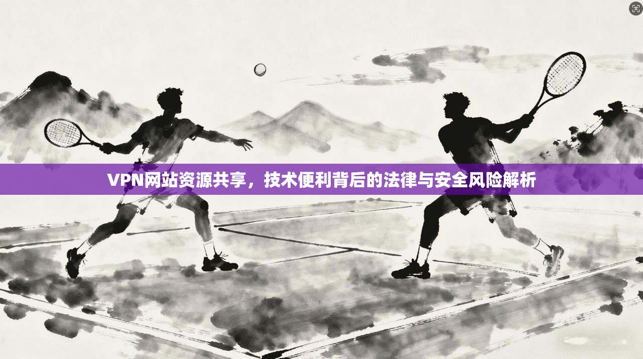 VPN网站资源共享，技术便利背后的法律与安全风险解析