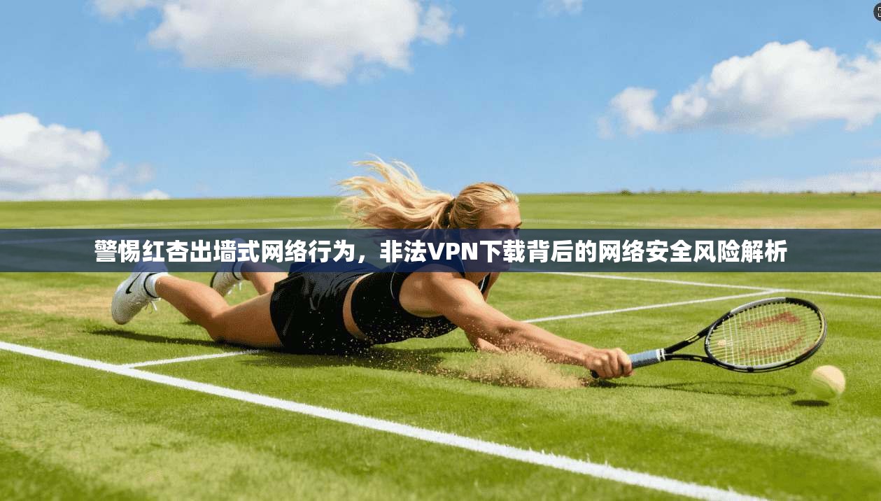 警惕红杏出墙式网络行为,非法VPN下载背后的网络安全风险解析