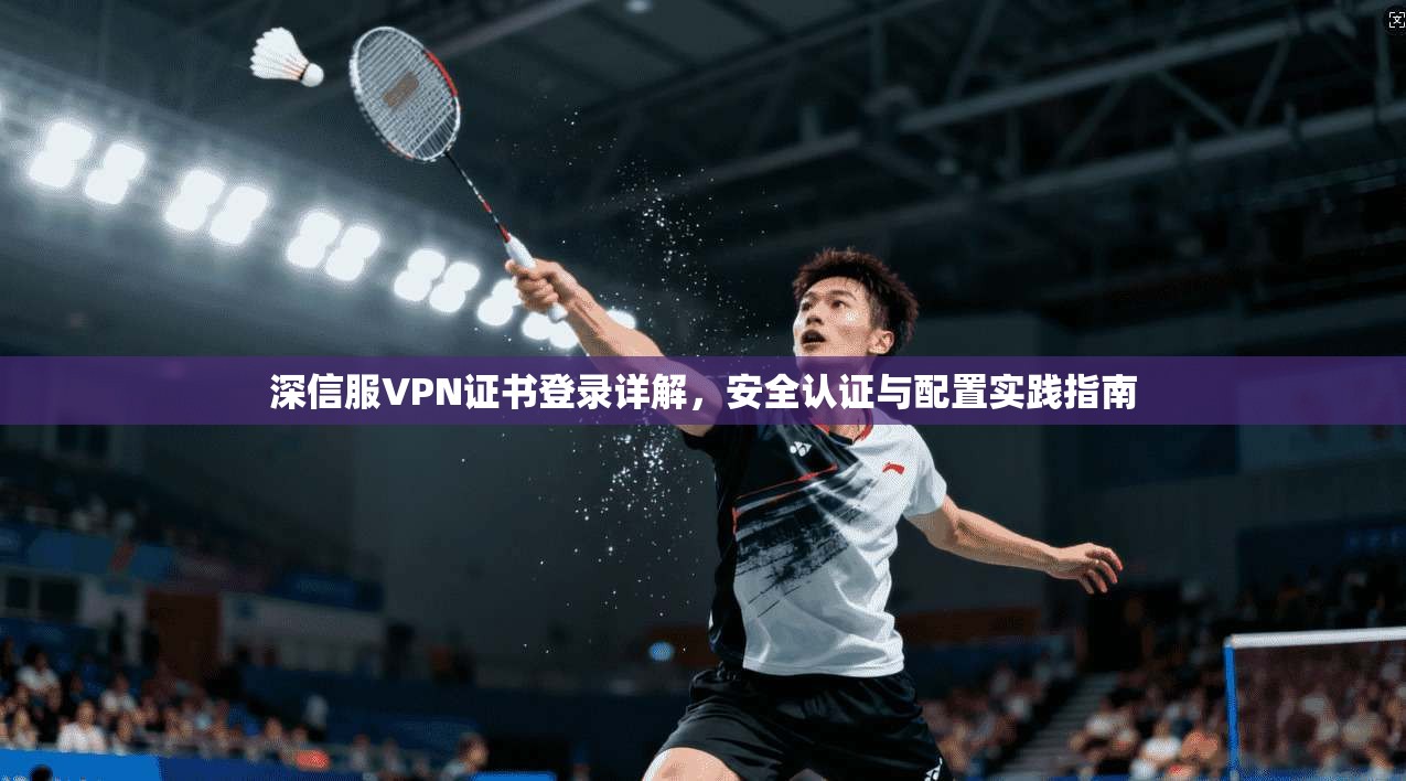 深信服VPN证书登录详解，安全认证与配置实践指南