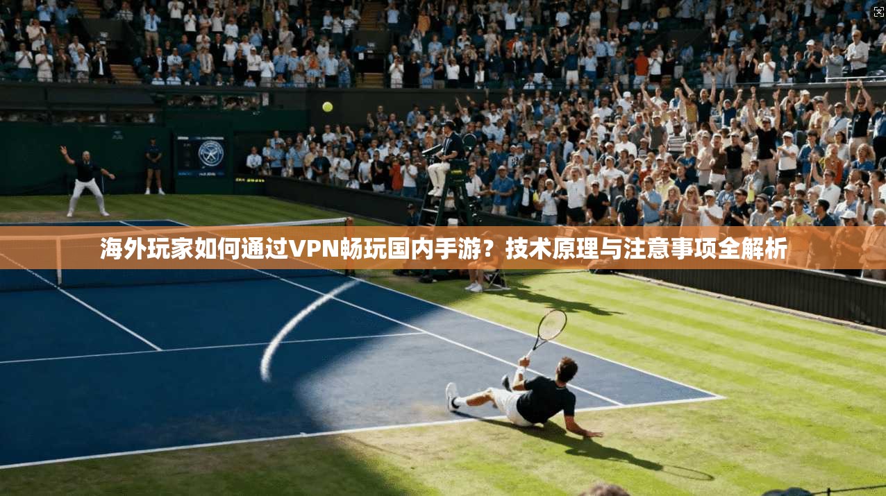 海外玩家如何通过VPN畅玩国内手游？技术原理与注意事项全解析