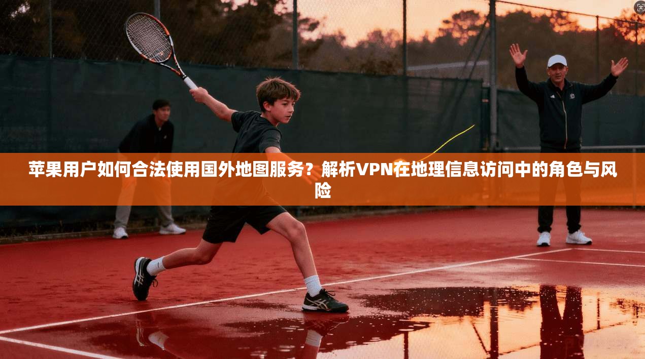 苹果用户如何合法使用国外地图服务？解析VPN在地理信息访问中的角色与风险