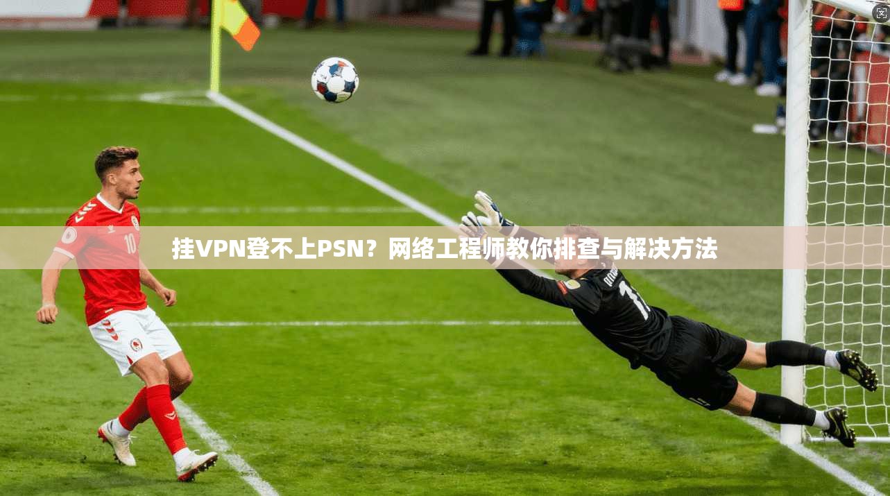 挂VPN登不上PSN？网络工程师教你排查与解决方法