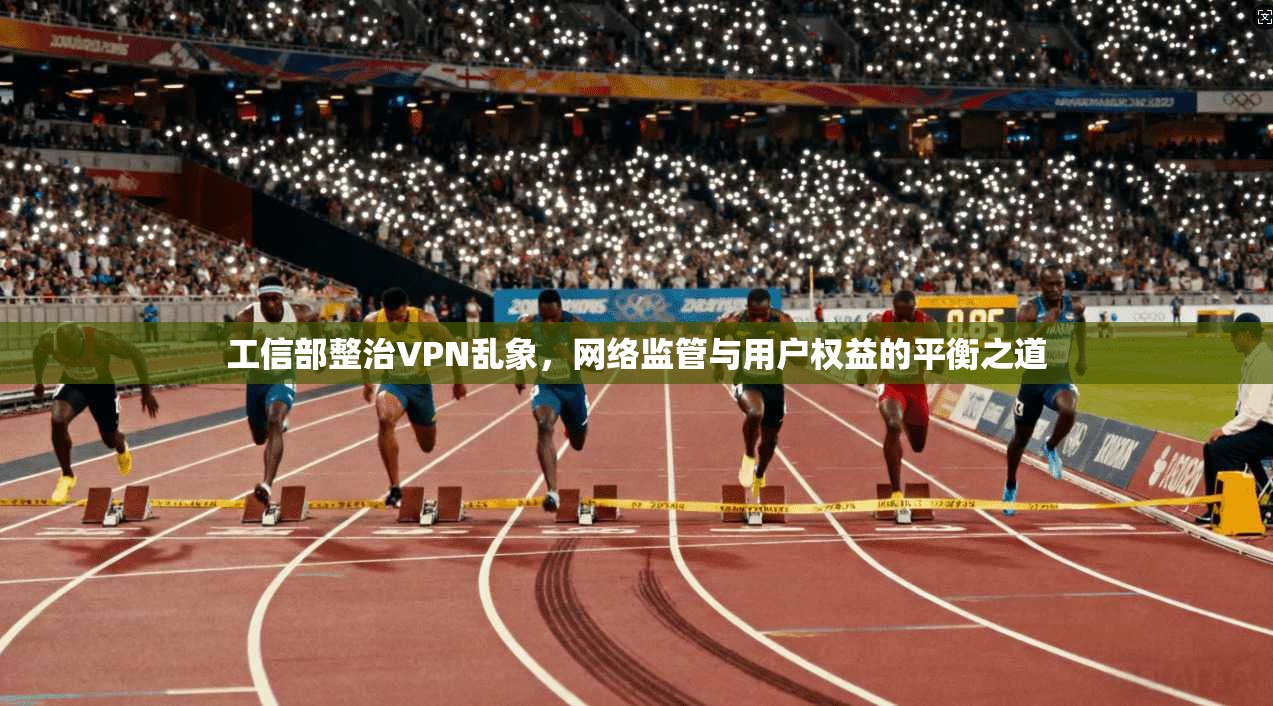 工信部整治VPN乱象，网络监管与用户权益的平衡之道