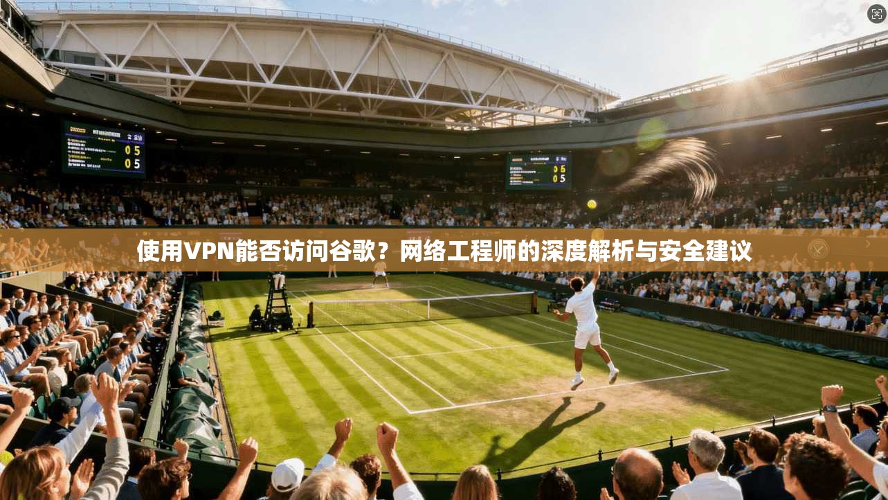 使用VPN能否访问谷歌？网络工程师的深度解析与安全建议
