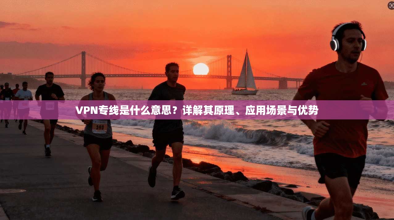 VPN专线是什么意思？详解其原理、应用场景与优势