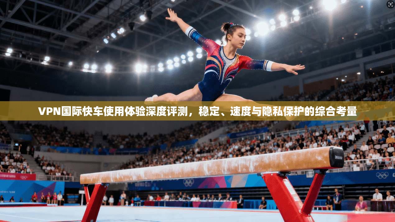 VPN国际快车使用体验深度评测,稳定、速度与隐私保护的综合考量