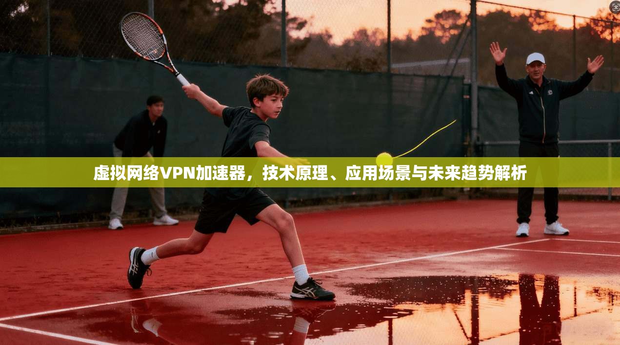 虚拟网络VPN加速器，技术原理、应用场景与未来趋势解析
