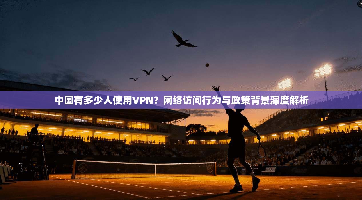 中国有多少人使用VPN?网络访问行为与政策背景深度解析