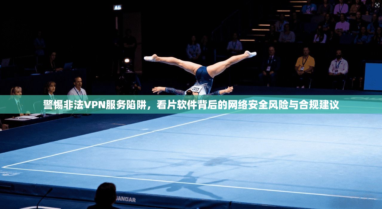 警惕非法VPN服务陷阱,看片软件背后的网络安全风险与合规建议
