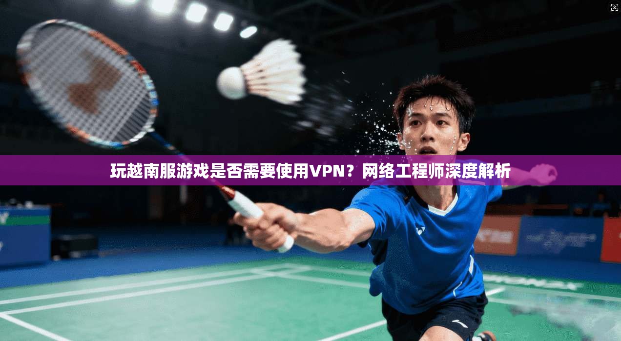 玩越南服游戏是否需要使用VPN？网络工程师深度解析