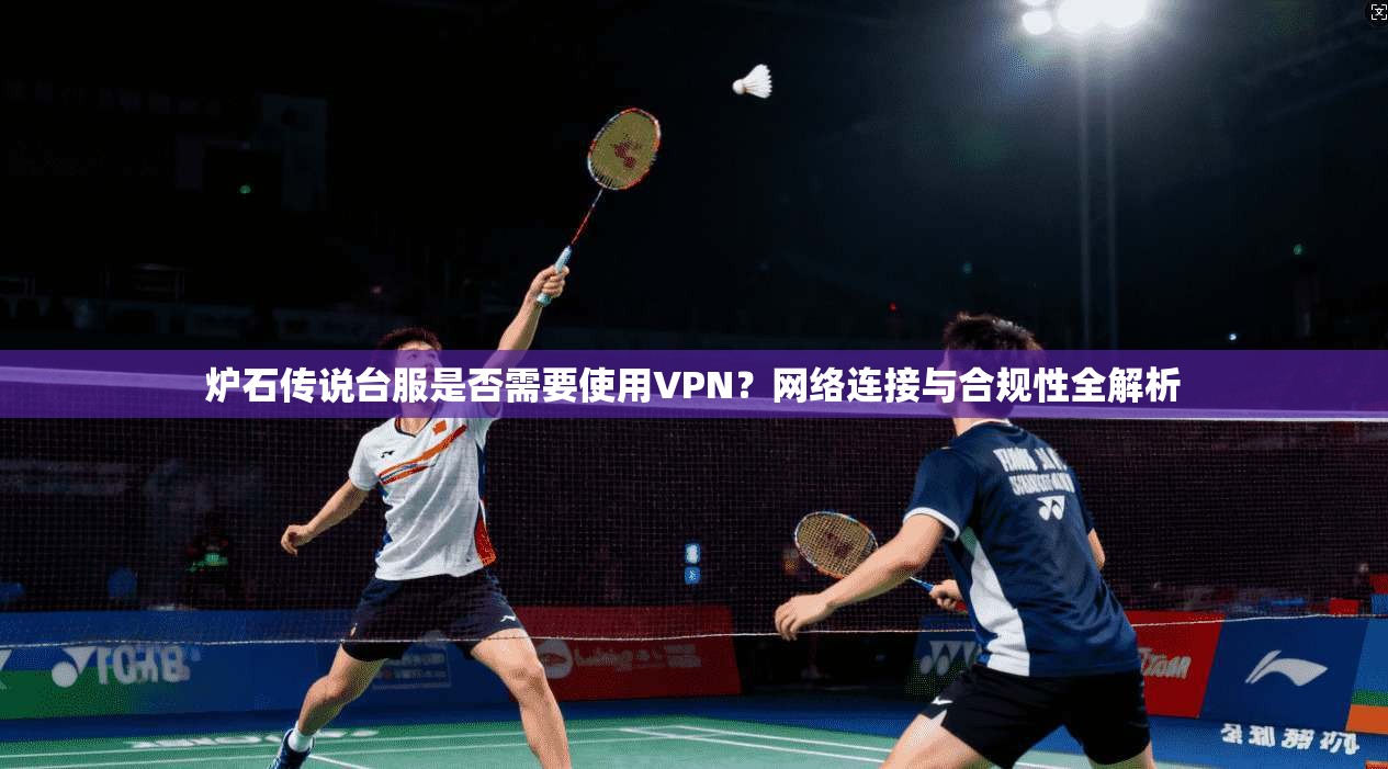 炉石传说台服是否需要使用VPN?网络连接与合规性全解析