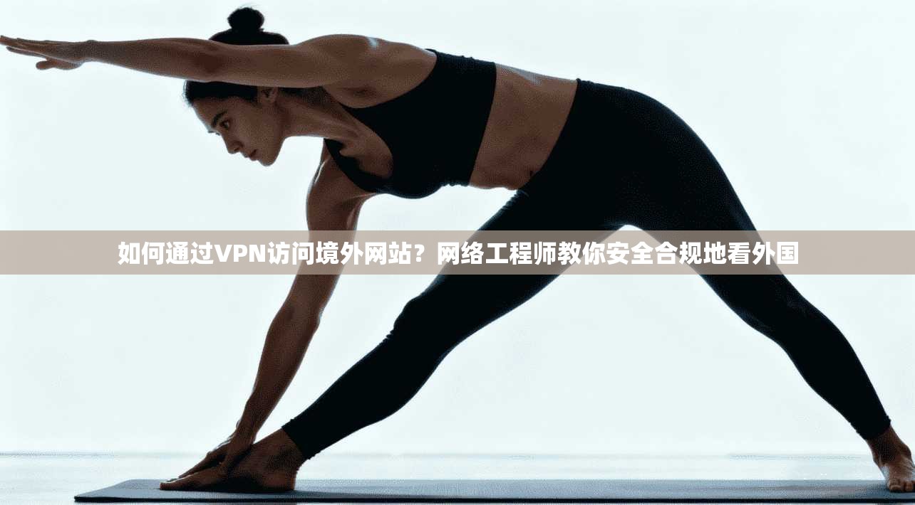 如何通过VPN访问境外网站？网络工程师教你安全合规地看外国