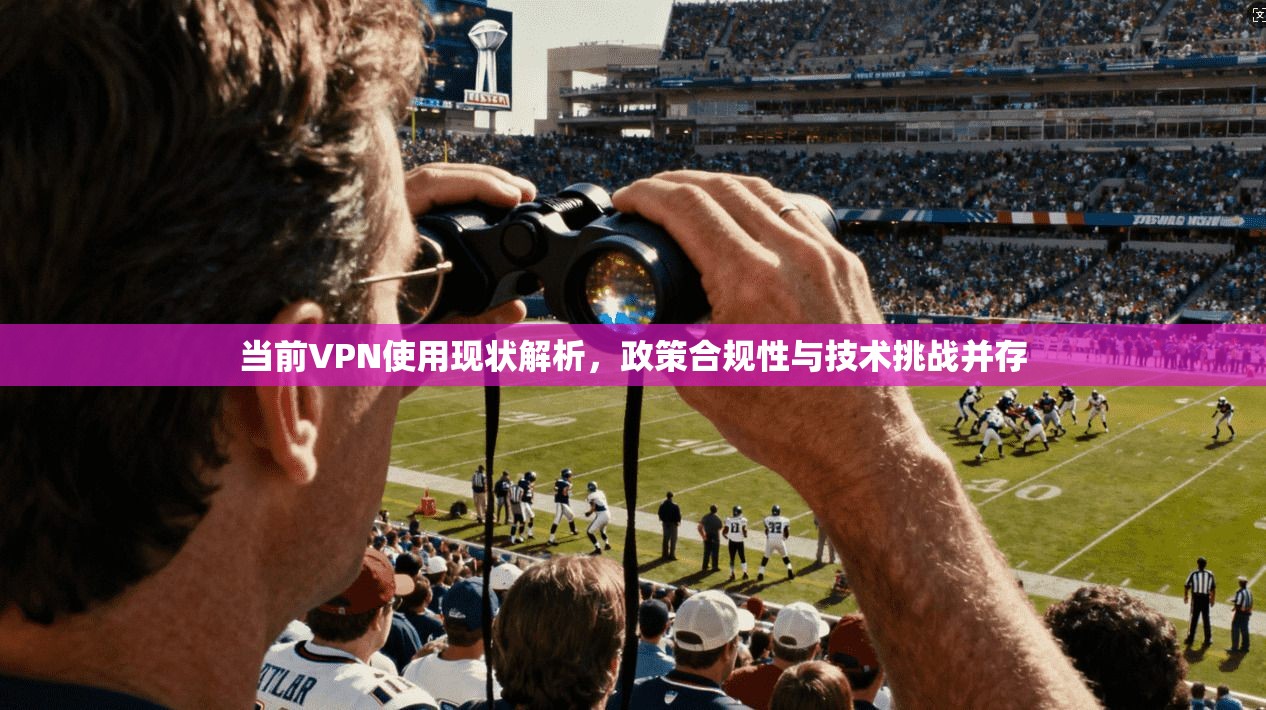 当前VPN使用现状解析,政策合规性与技术挑战并存