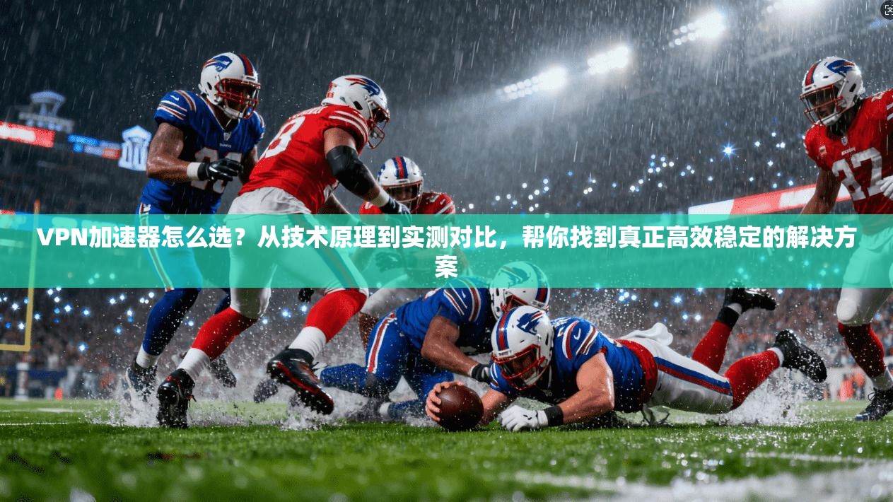 VPN加速器怎么选？从技术原理到实测对比，帮你找到真正高效稳定的解决方案