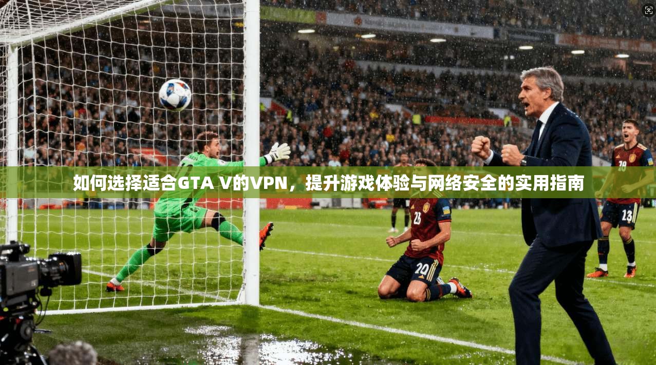 如何选择适合GTA V的VPN，提升游戏体验与网络安全的实用指南