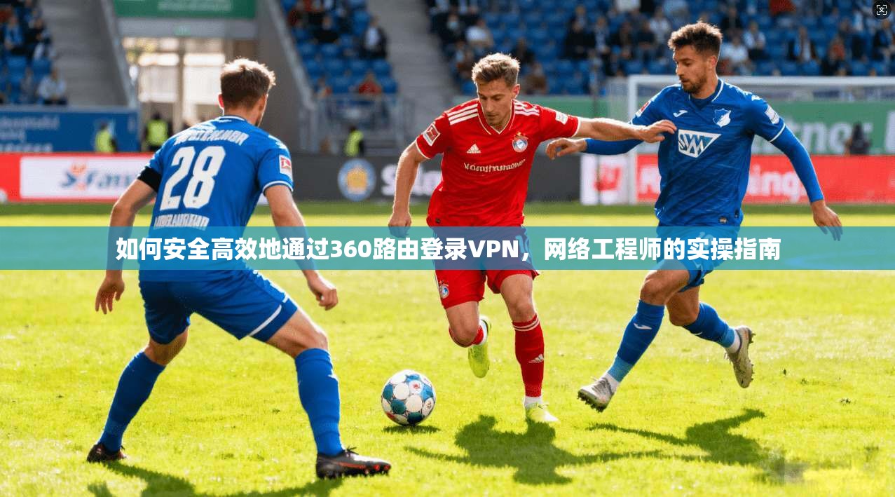 如何安全高效地通过360路由登录VPN，网络工程师的实操指南