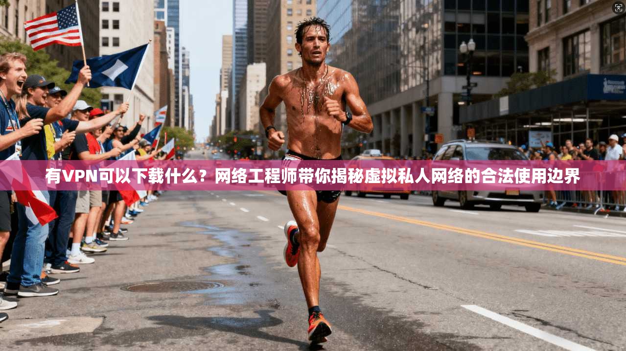 有VPN可以下载什么？网络工程师带你揭秘虚拟私人网络的合法使用边界