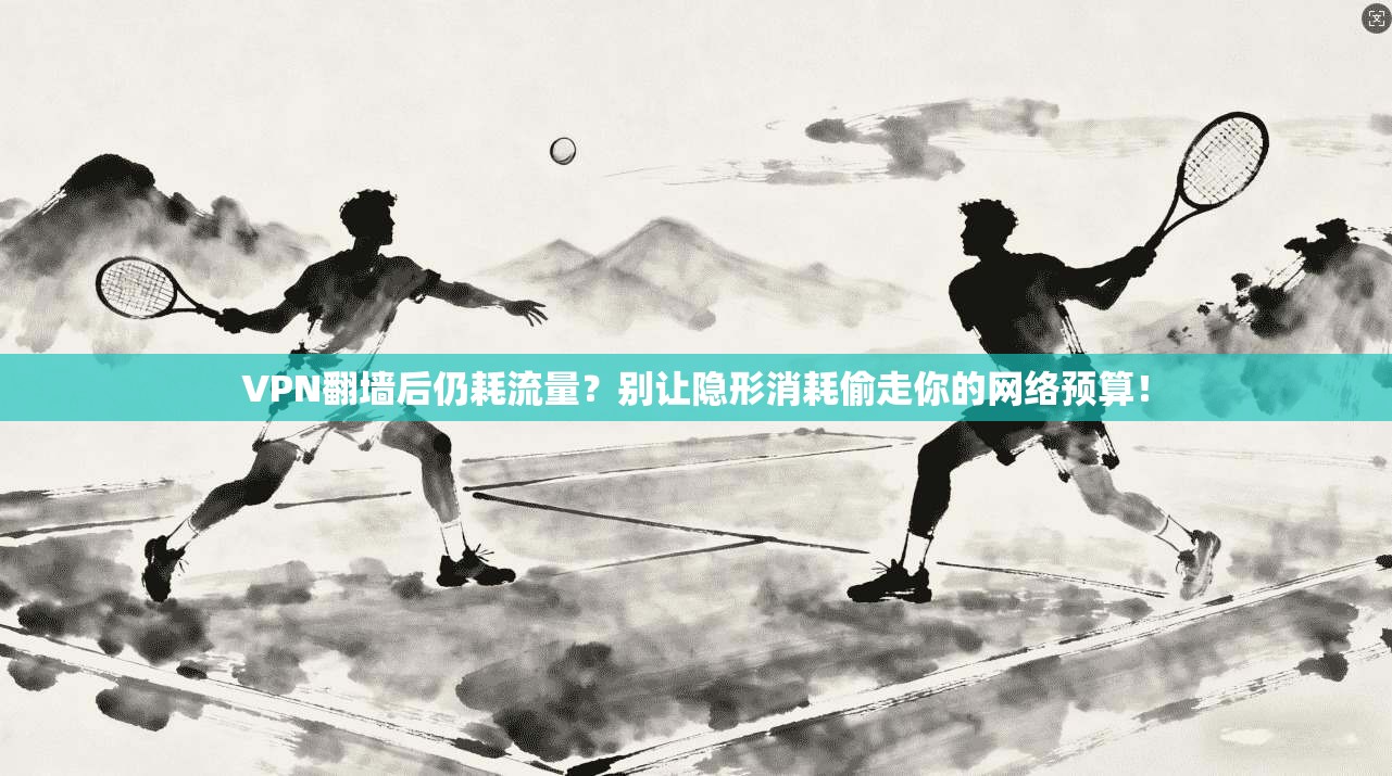 VPN翻墙后仍耗流量?别让隐形消耗偷走你的网络预算!