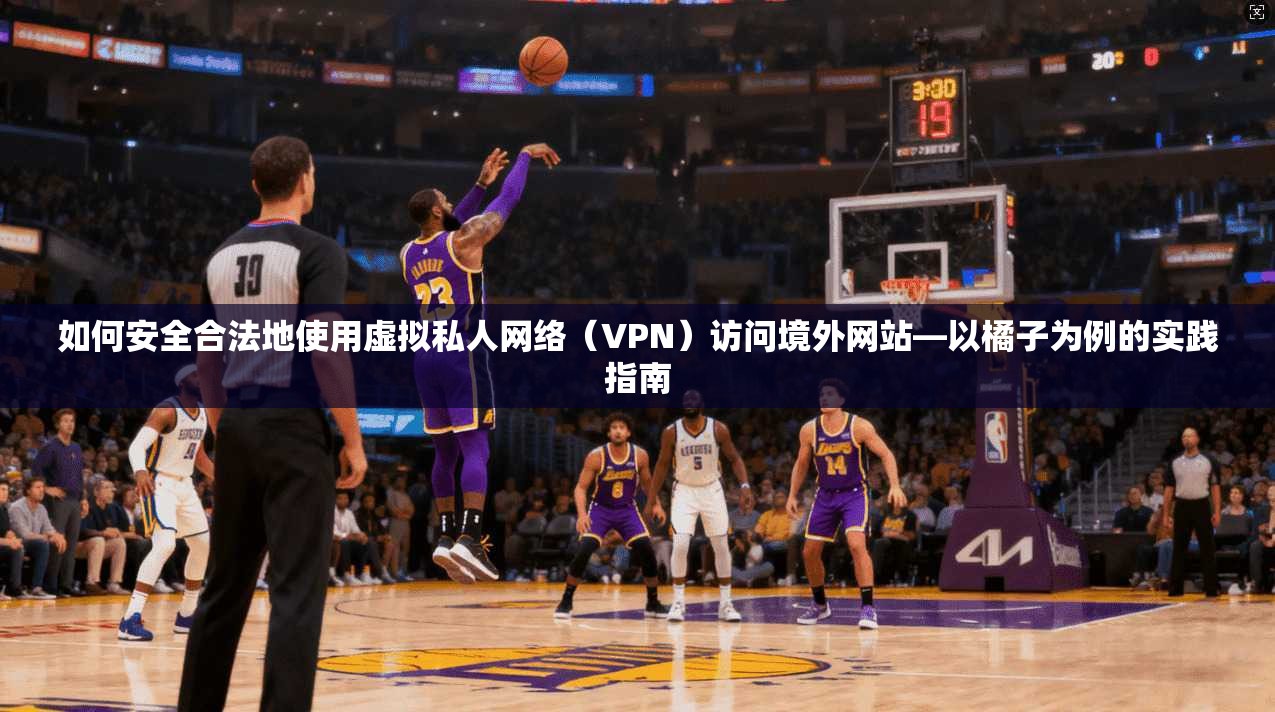 如何安全合法地使用虚拟私人网络(VPN)访问境外网站—以橘子为例的实践指南