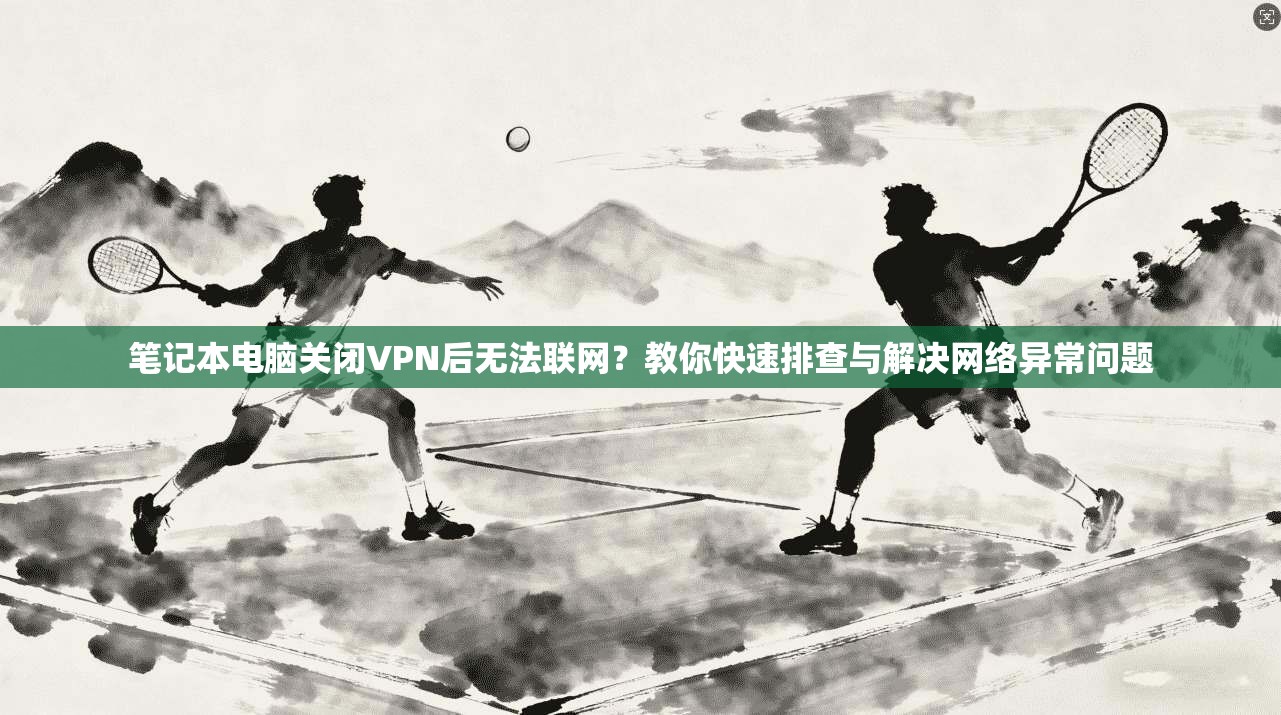 笔记本电脑关闭VPN后无法联网?教你快速排查与解决网络异常问题