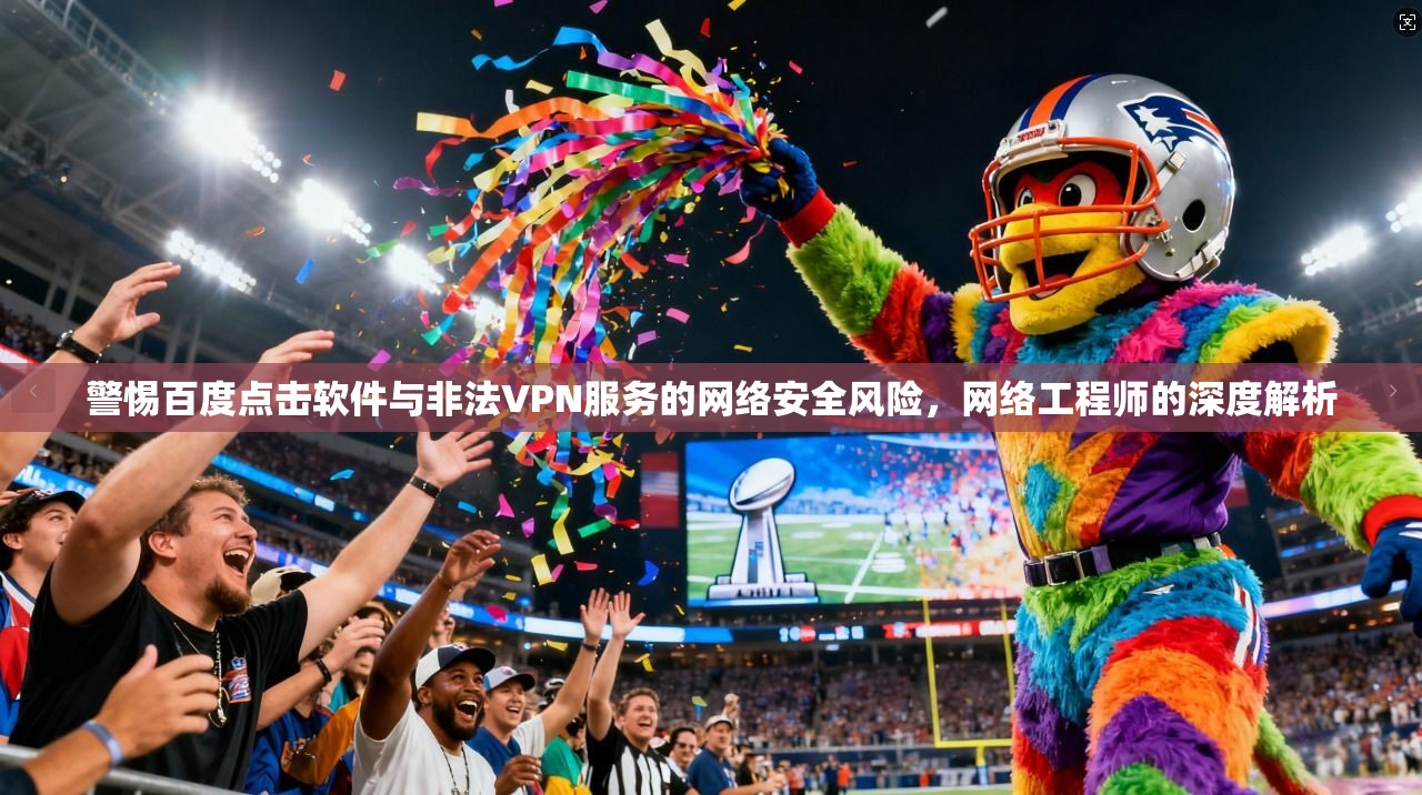 警惕百度点击软件与非法VPN服务的网络安全风险，网络工程师的深度解析