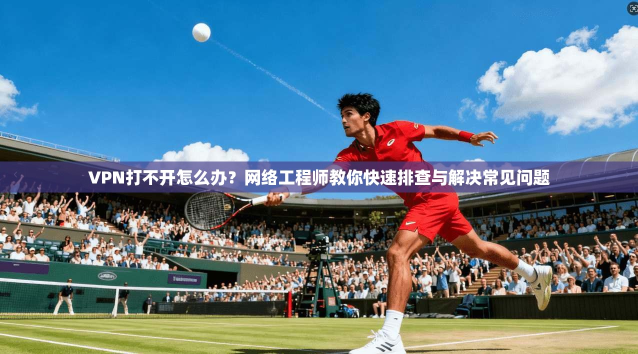 VPN打不开怎么办?网络工程师教你快速排查与解决常见问题