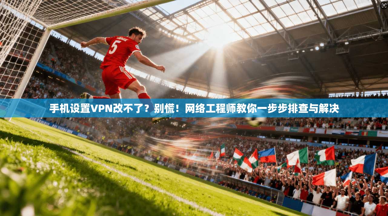 手机设置VPN改不了？别慌！网络工程师教你一步步排查与解决