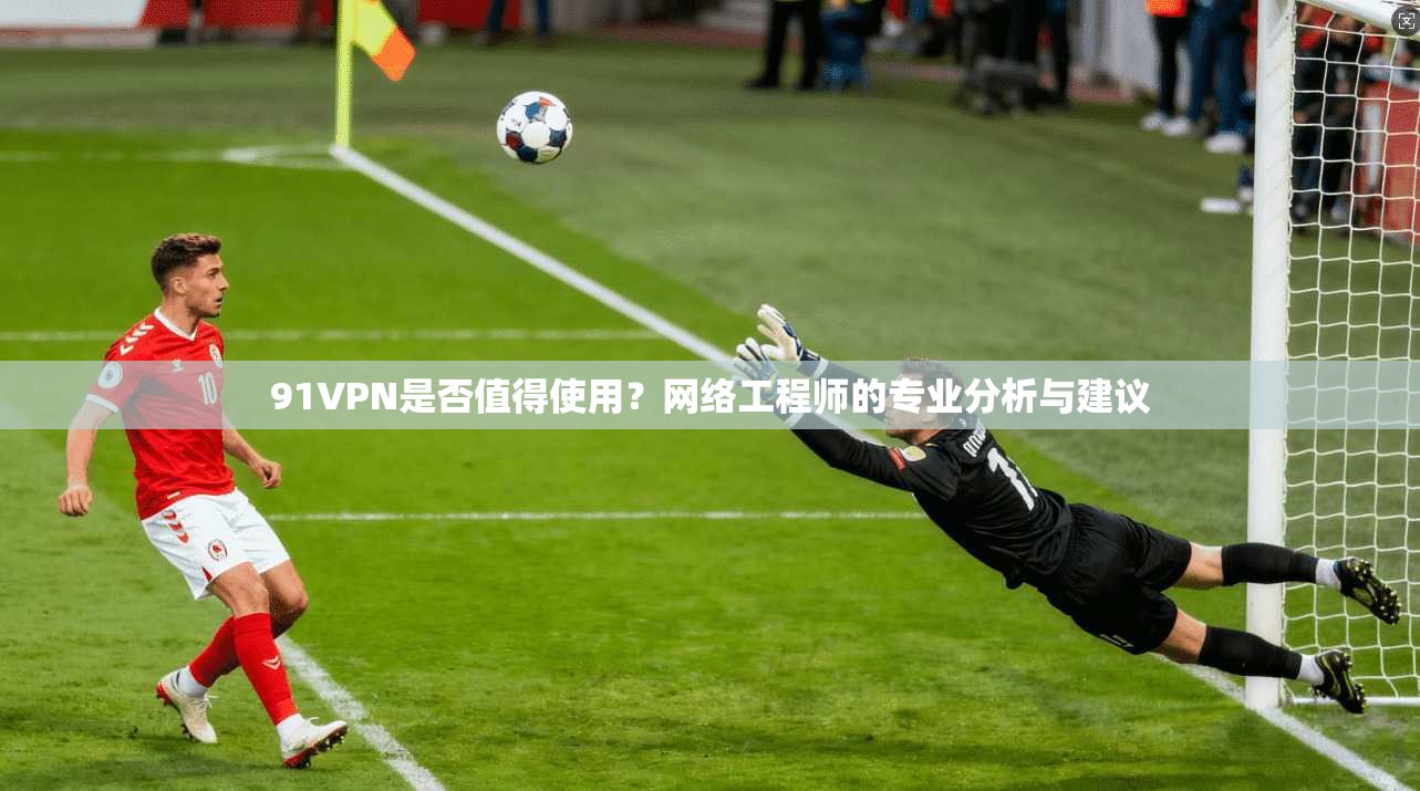 91VPN是否值得使用?网络工程师的专业分析与建议
