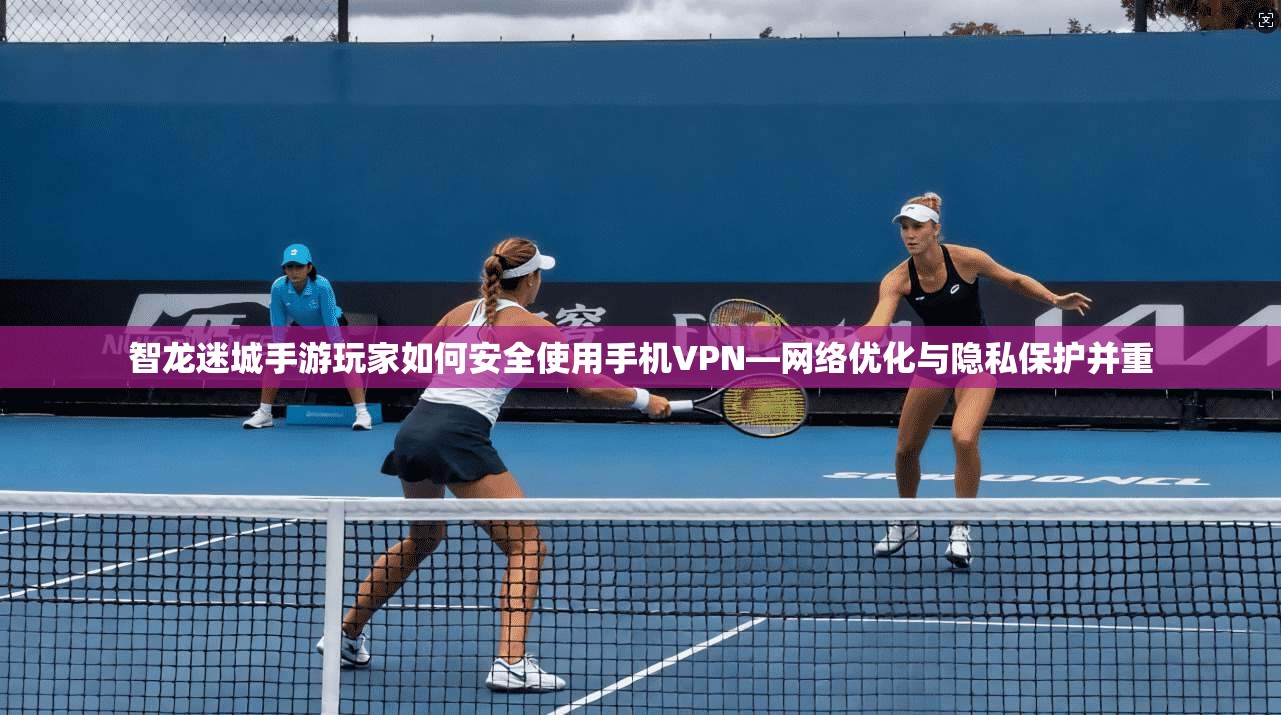 智龙迷城手游玩家如何安全使用手机VPN—网络优化与隐私保护并重