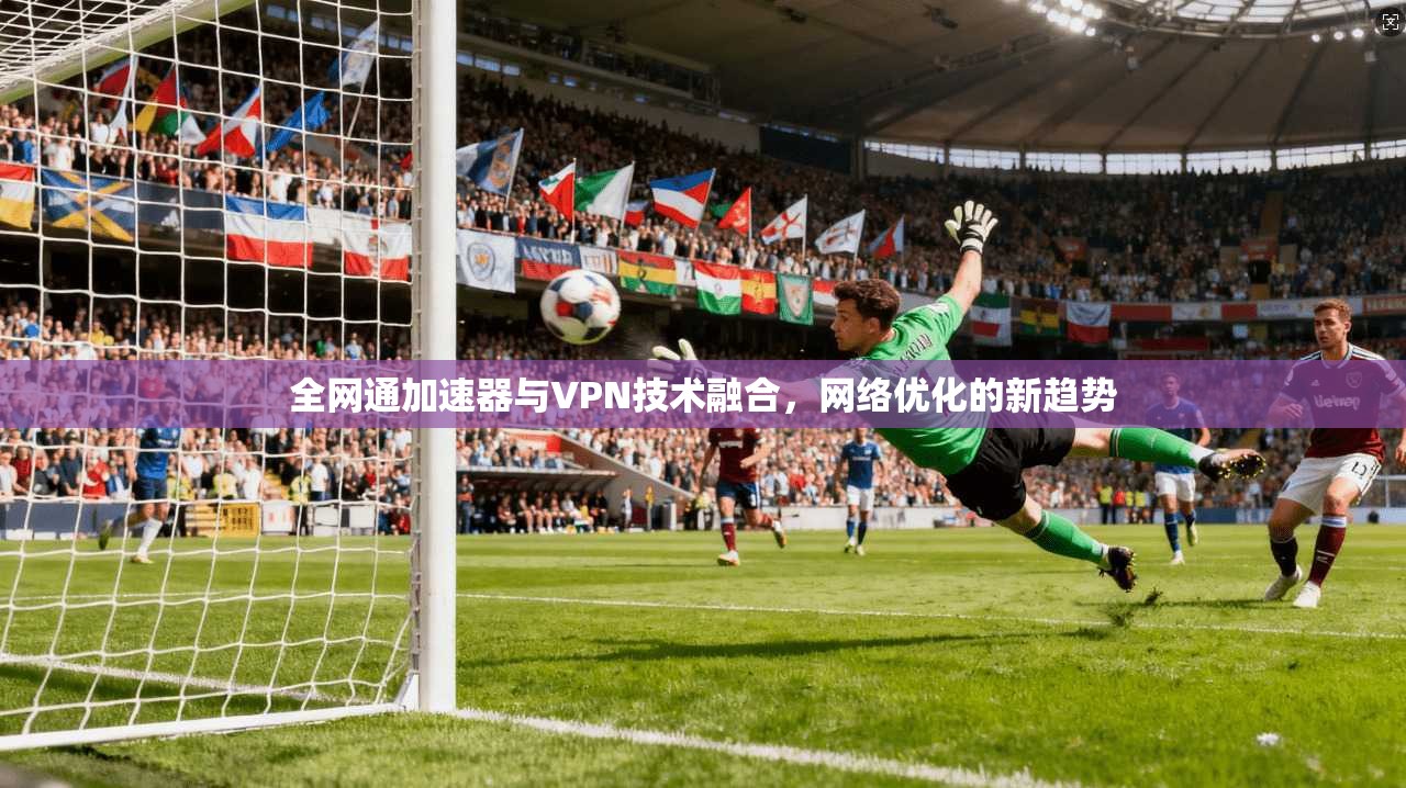 全网通加速器与VPN技术融合，网络优化的新趋势