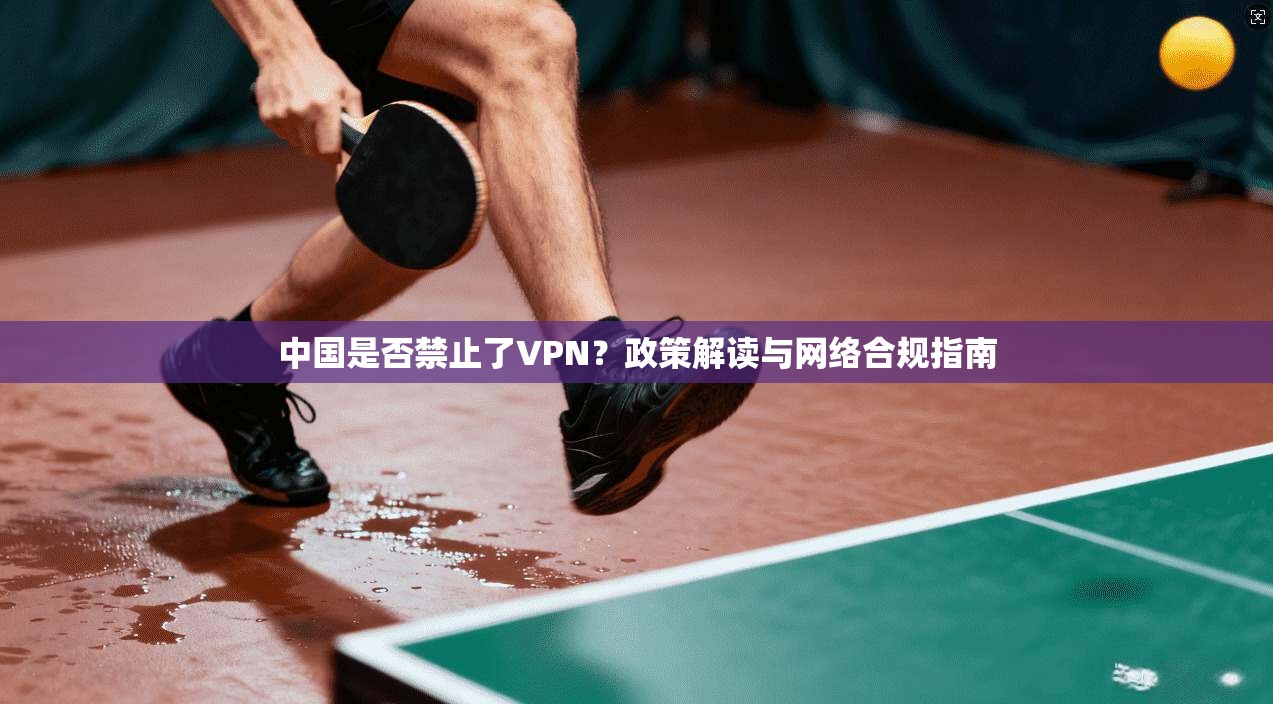 中国是否禁止了VPN?政策解读与网络合规指南