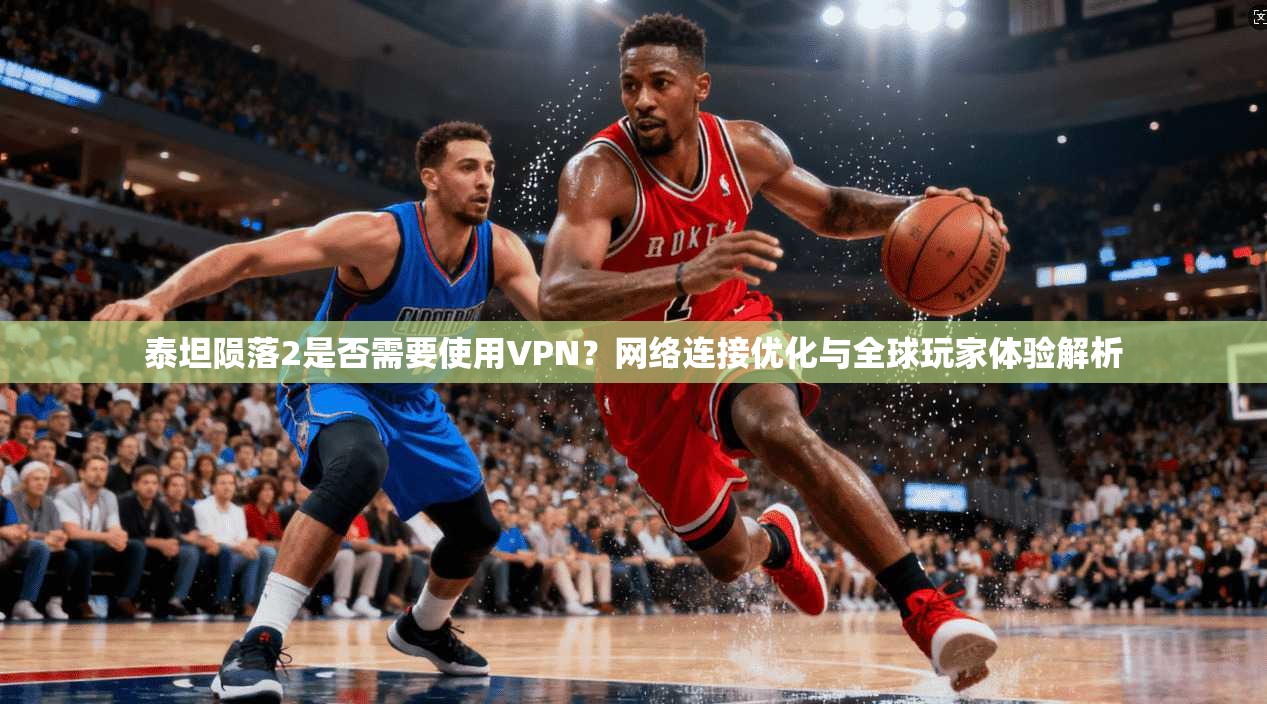 泰坦陨落2是否需要使用VPN?网络连接优化与全球玩家体验解析