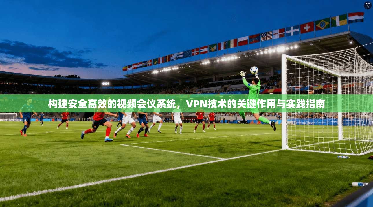 构建安全高效的视频会议系统,VPN技术的关键作用与实践指南