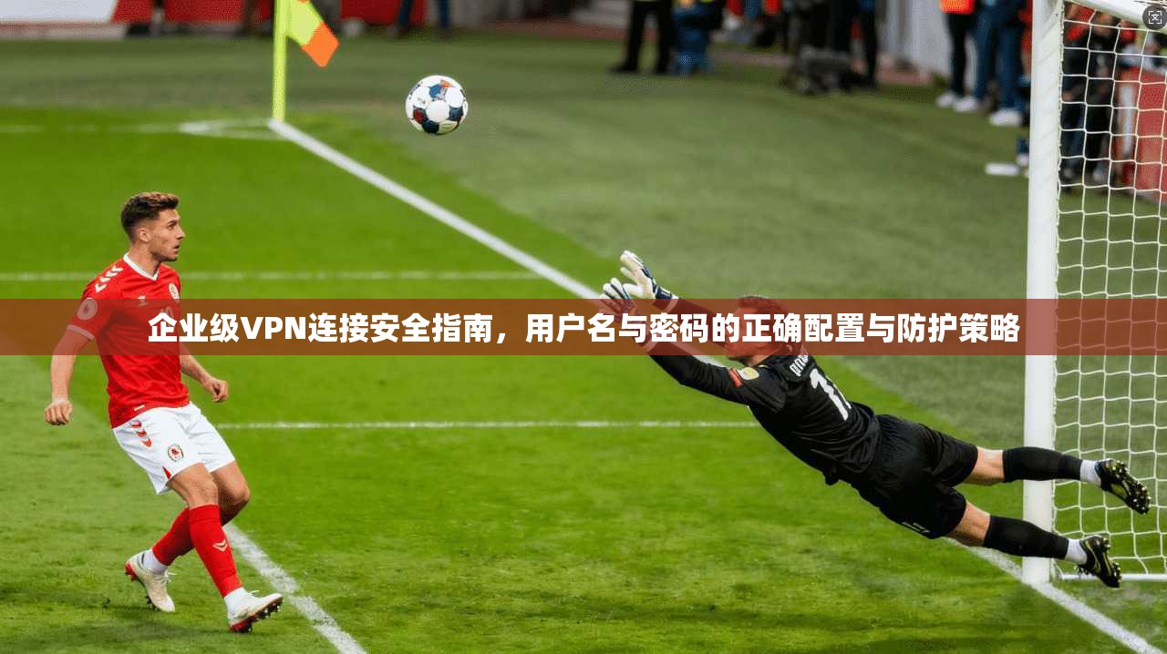 企业级VPN连接安全指南，用户名与密码的正确配置与防护策略