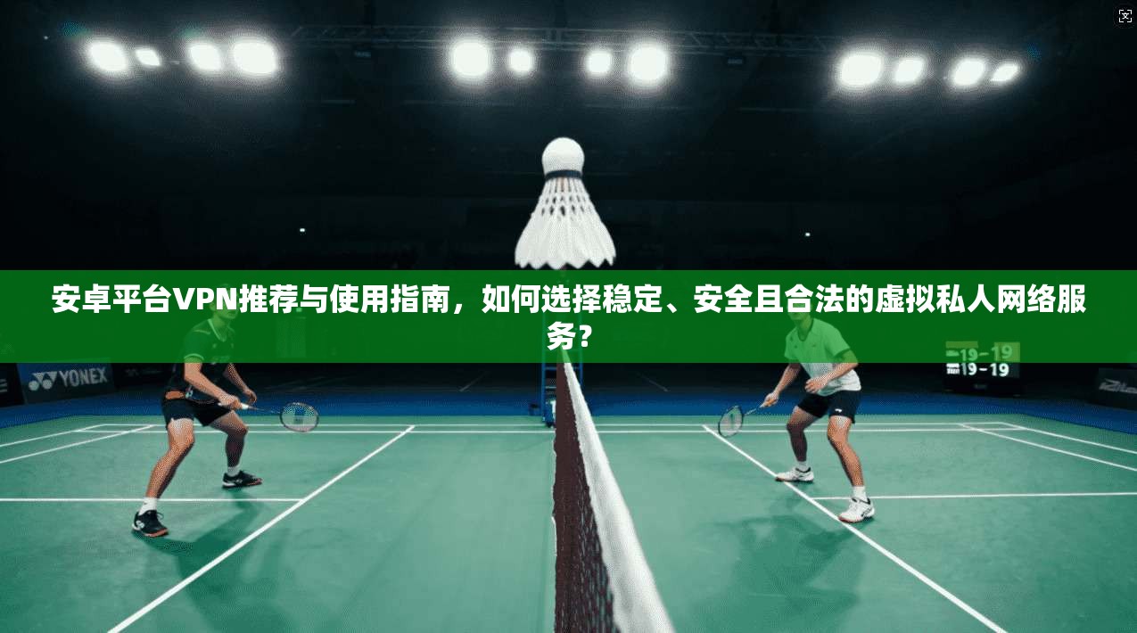 安卓平台VPN推荐与使用指南，如何选择稳定、安全且合法的虚拟私人网络服务？