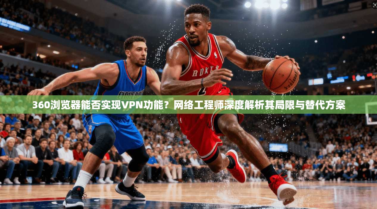 360浏览器能否实现VPN功能？网络工程师深度解析其局限与替代方案