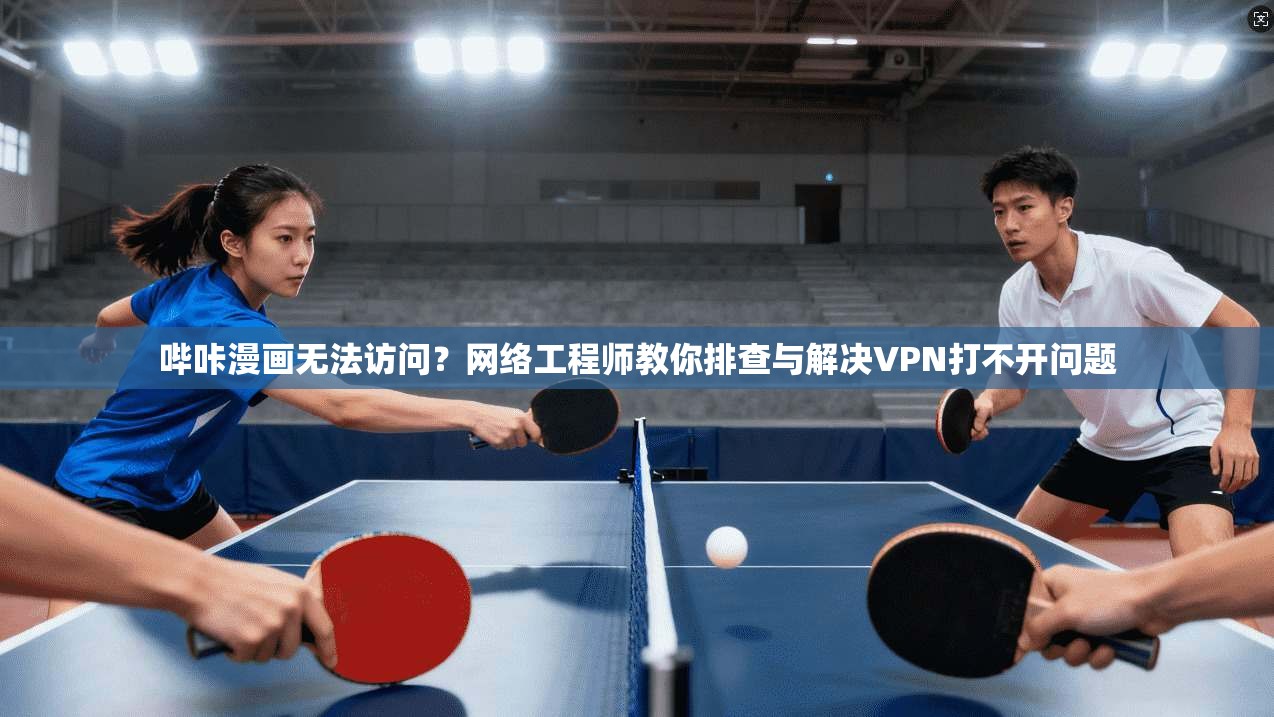 哔咔漫画无法访问？网络工程师教你排查与解决VPN打不开问题