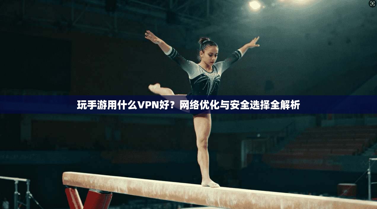 玩手游用什么VPN好？网络优化与安全选择全解析