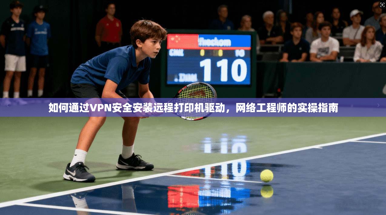 如何通过VPN安全安装远程打印机驱动，网络工程师的实操指南
