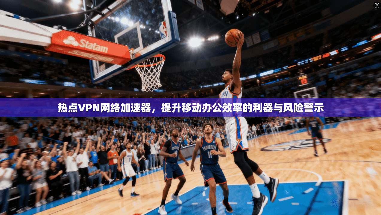 热点VPN网络加速器，提升移动办公效率的利器与风险警示