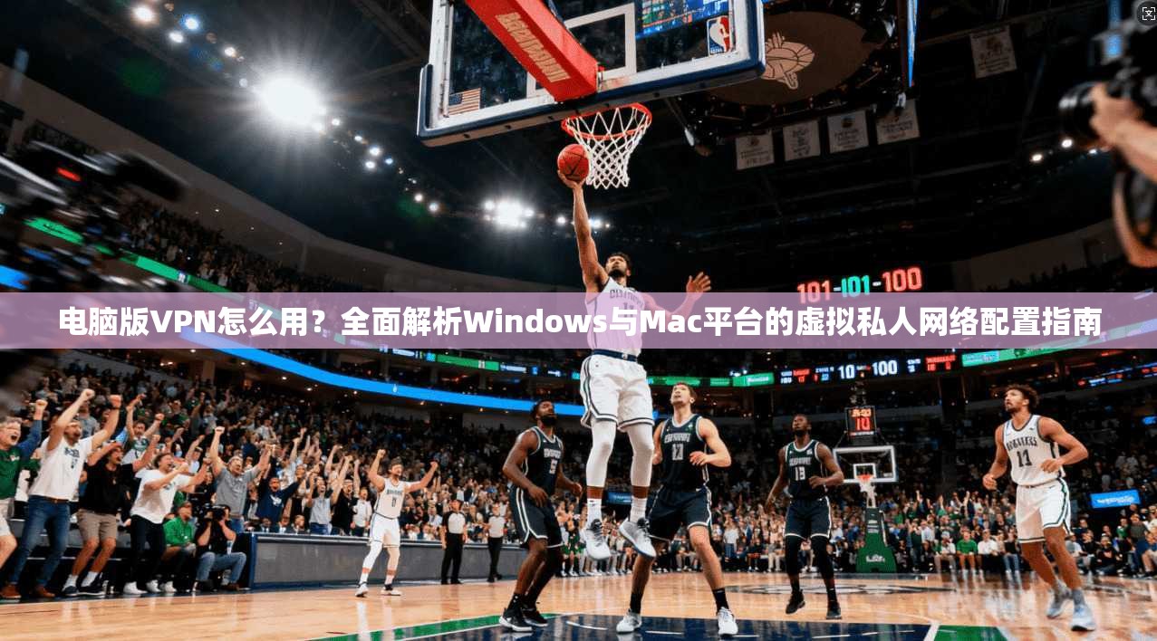 电脑版VPN怎么用?全面解析Windows与Mac平台的虚拟私人网络配置指南