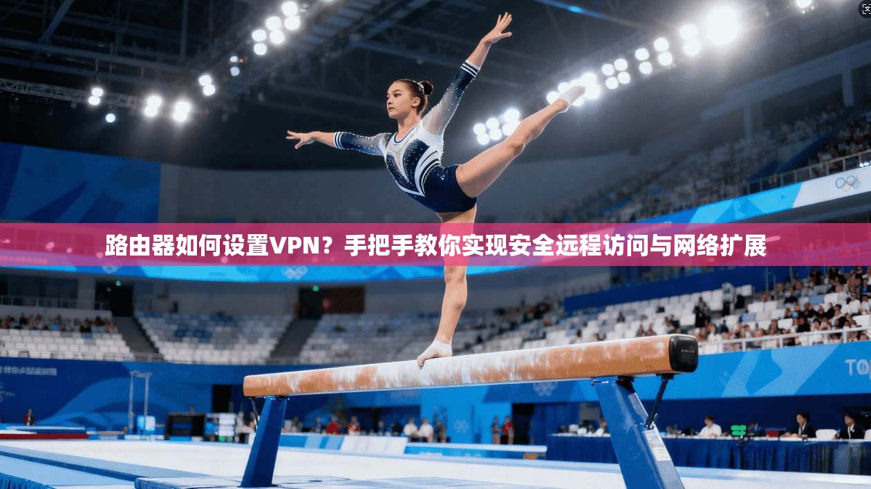 路由器如何设置VPN?手把手教你实现安全远程访问与网络扩展