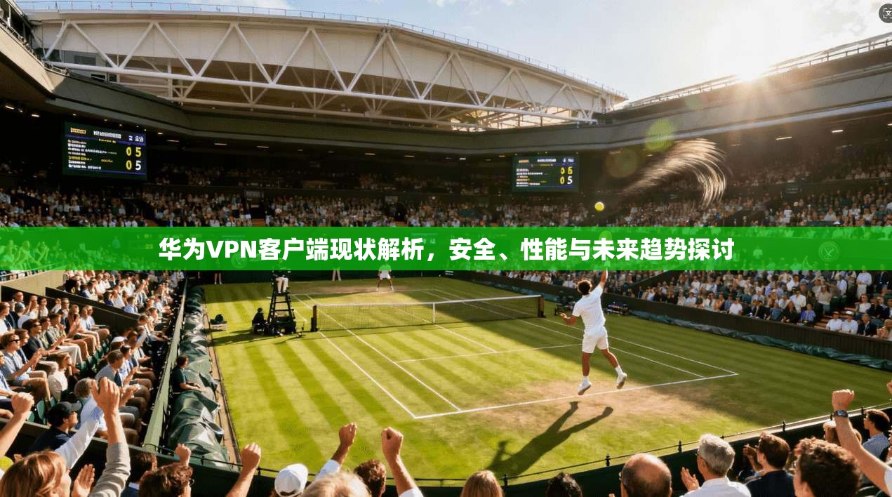 华为VPN客户端现状解析，安全、性能与未来趋势探讨