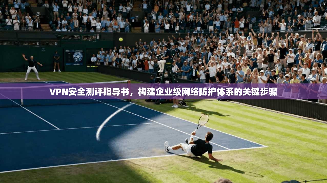 VPN安全测评指导书,构建企业级网络防护体系的关键步骤